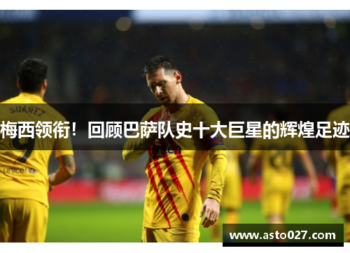 梅西领衔！回顾巴萨队史十大巨星的辉煌足迹