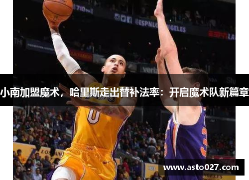 小南加盟魔术，哈里斯走出替补法率：开启魔术队新篇章