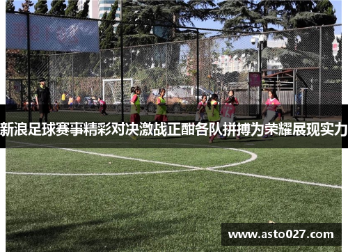 新浪足球赛事精彩对决激战正酣各队拼搏为荣耀展现实力
