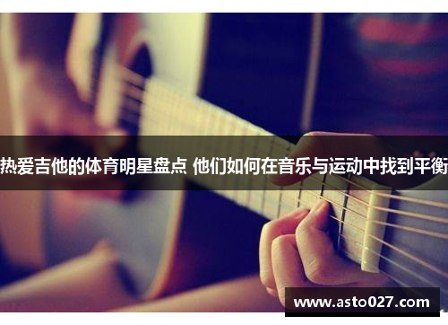 热爱吉他的体育明星盘点 他们如何在音乐与运动中找到平衡