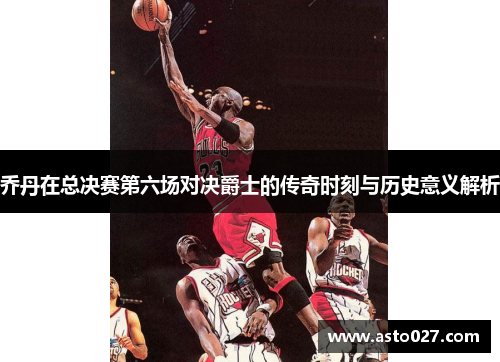 乔丹在总决赛第六场对决爵士的传奇时刻与历史意义解析