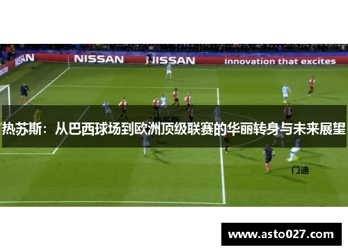 热苏斯：从巴西球场到欧洲顶级联赛的华丽转身与未来展望