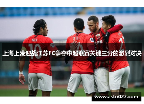 上海上港迎战江苏FC争夺中超联赛关键三分的激烈对决