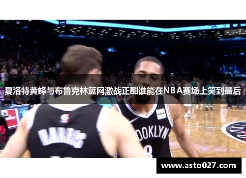 夏洛特黄蜂与布鲁克林篮网激战正酣谁能在NBA赛场上笑到最后